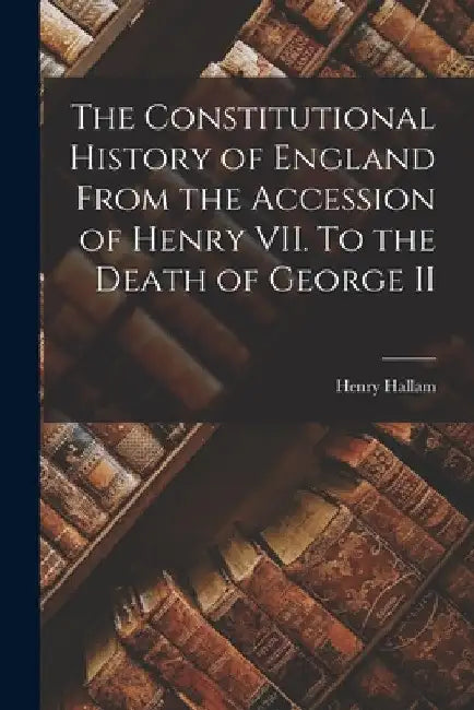 The Constitutional History of England From the Accession of Henry VII. To the Death of George II by Henry Hallam