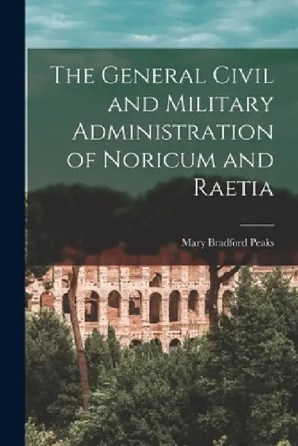 The General Civil and Military Administration of Noricum and Raetia by Mary Bradford Peaks