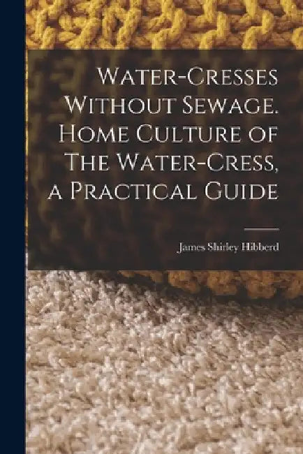 Water-Cresses Without Sewage. Home Culture of The Water-Cress, a Practical Guide by James Shirley Hibberd