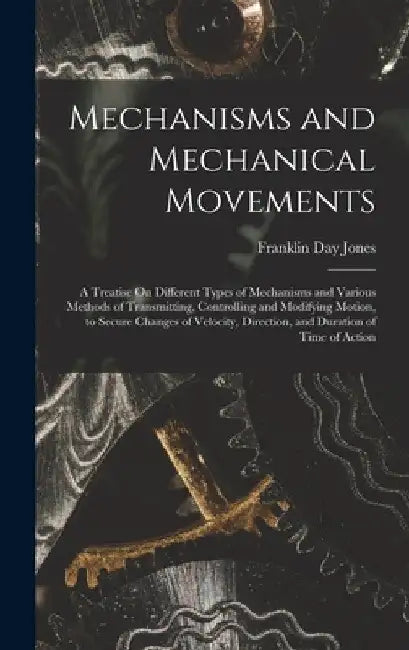 Mechanisms and Mechanical Movements: A Treatise On Different Types of Mechanisms and Various Methods of Transmitting, Controlling and Modifying Motion by Franklin Day Jones