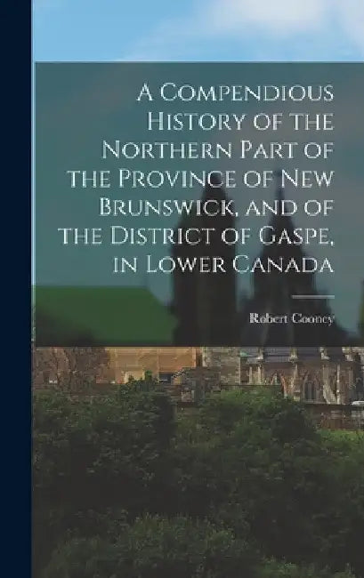 A Compendious History of the Northern Part of the Province of New Brunswick, and of the District of Gaspe, in Lower Canada by Robert Cooney