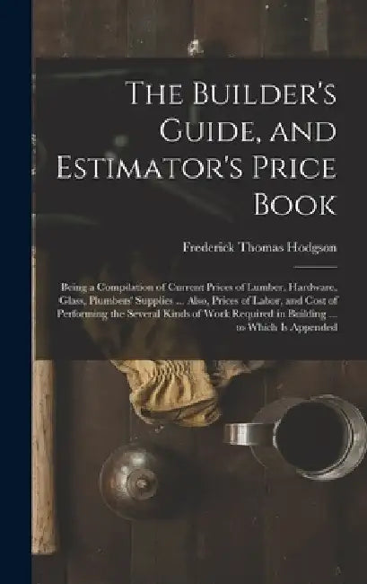 The Builder's Guide, and Estimator's Price Book: Being a Compilation of Current Prices of Lumber, Hardware, Glass, Plumbers' Supplies ... Also, Prices by Frederick Thomas Hodgson