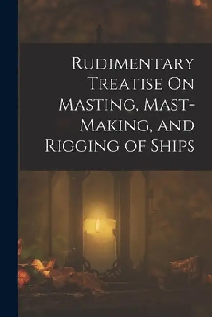 Rudimentary Treatise On Masting, Mast-Making, and Rigging of Ships by Anonymous