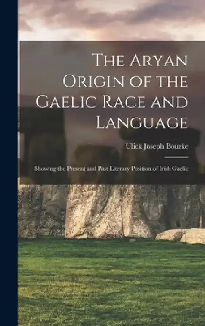 The Aryan Origin of the Gaelic Race and Language: Showing the Present and Past Literary Position of Irish Gaelic by Ulick Joseph Bourke