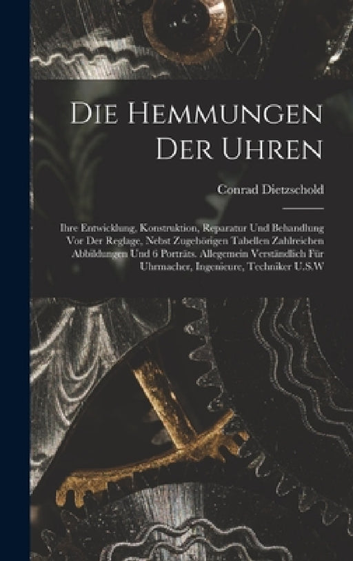 Die Hemmungen Der Uhren: Ihre Entwicklung, Konstruktion, Reparatur Und Behandlung Vor Der Reglage, Nebst Zugehörigen Tabellen Zahlreichen Abbil by Conrad Dietzschold