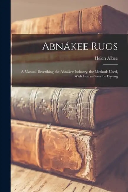 Abnákee Rugs: A Manual Describing the Abnákee Industry, the Methods Used, With Instructions for Dyeing by Helen Albee