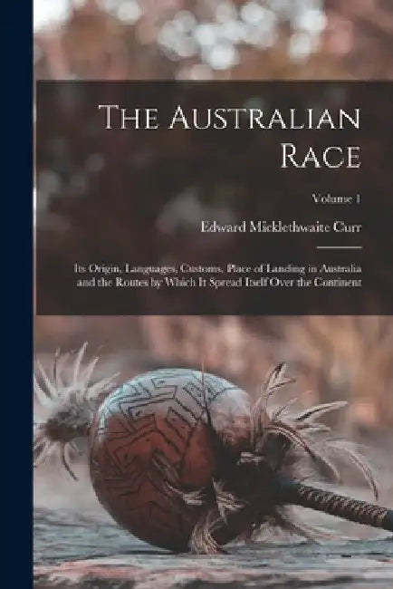The Australian Race: Its Origin, Languages, Customs, Place of Landing in Australia and the Routes by Which It Spread Itself Over the Continent; Volume by Edward Micklethwaite Curr