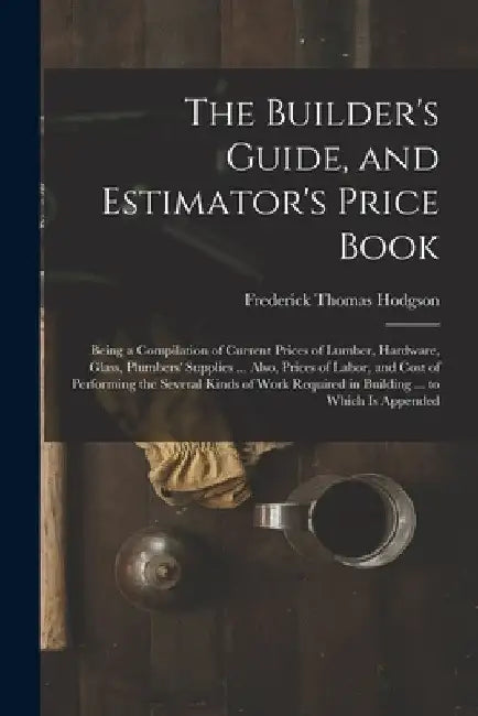 The Builder's Guide, and Estimator's Price Book: Being a Compilation of Current Prices of Lumber, Hardware, Glass, Plumbers' Supplies ... Also, Prices by Frederick Thomas Hodgson