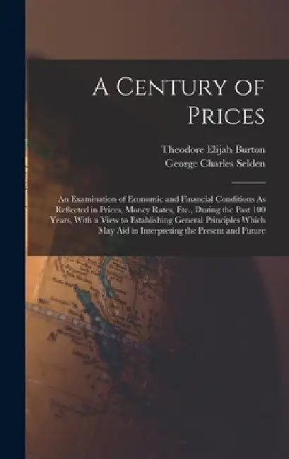 A Century of Prices: An Examination of Economic and Financial Conditions As Reflected in Prices, Money Rates, Etc., During the Past 100 Yea by Theodore Elijah Burton