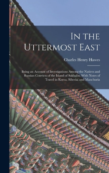 In the Uttermost East: Being an Account of Investigations Among the Natives and Russian Convicts of the Island of Sakhalin, With Notes of Tra by Charles Henry Hawes
