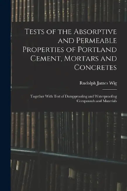 Tests of the Absorptive and Permeable Properties of Portland Cement, Mortars and Concretes: Together With Test of Dampproofing and Waterproofing Compo by Rudolph James Wig