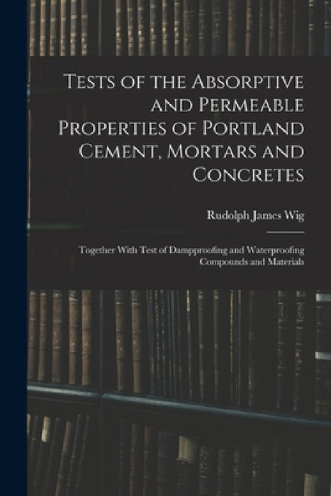 Tests of the Absorptive and Permeable Properties of Portland Cement, Mortars and Concretes: Together With Test of Dampproofing and Waterproofing Compo by Rudolph James Wig