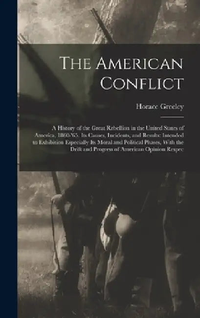 The American Conflict: A History of the Great Rebellion in the United States of America, 1860-'65. Its Causes, Incidents, and Results: Intend by Horace Greeley