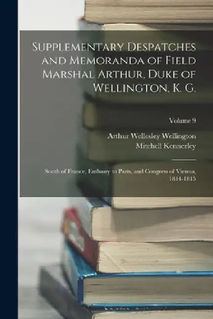 Supplementary Despatches and Memoranda of Field Marshal Arthur, Duke of Wellington, K. G.: South of France, Embassy to Paris, and Congress of Vienna, by Mitchell Kennerley