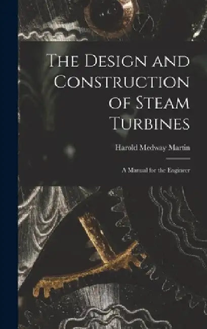 The Design and Construction of Steam Turbines: A Manual for the Engineer by Harold Medway Martin