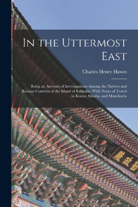In the Uttermost East: Being an Account of Investigations Among the Natives and Russian Convicts of the Island of Sakhalin, With Notes of Tra by Charles Henry Hawes