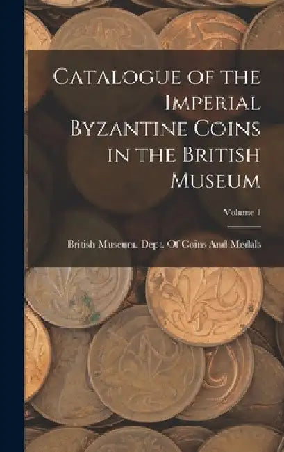 Catalogue of the Imperial Byzantine Coins in the British Museum; Volume 1 by British Museum Dept of Coins and Me