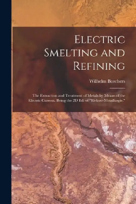 Electric Smelting and Refining: The Extraction and Treatment of Metals by Means of the Electric Current. Being the 2D Ed. of "Elektro-Metallurgie." by Wilhelm Borchers