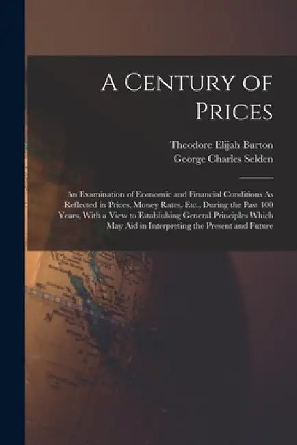 A Century of Prices: An Examination of Economic and Financial Conditions As Reflected in Prices, Money Rates, Etc., During the Past 100 Yea by Theodore Elijah Burton