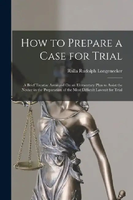 How to Prepare a Case for Trial: A Brief Treatise Arranged On an Elementary Plan to Assist the Novice in the Preparation of the Most Difficult Lawsuit by Rolla Rudolph Longenecker