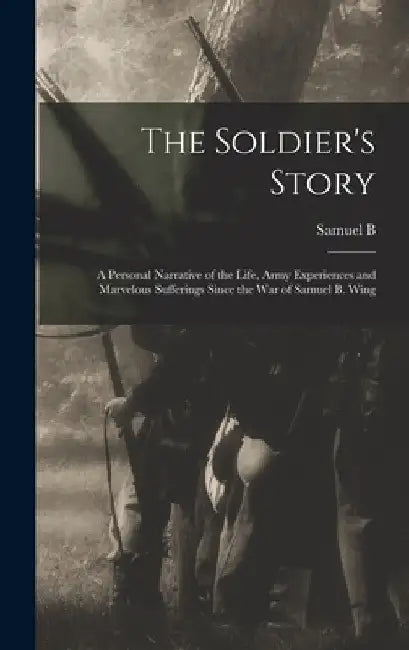 The Soldier's Story: A Personal Narrative of the Life, Army Experiences and Marvelous Sufferings Since the war of Samuel B. Wing by Samuel B. 1832- Wing