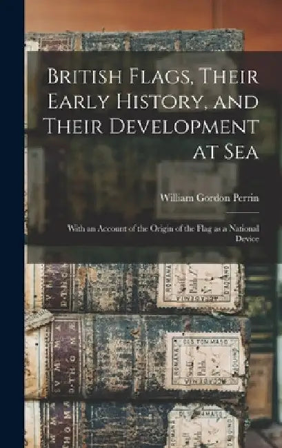 British Flags, Their Early History, and Their Development at sea; With an Account of the Origin of the Flag as a National Device by William Gordon Perrin
