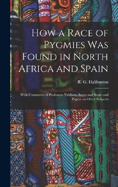 How a Race of Pygmies was Found in North Africa and Spain: With Comments of Professors Virchow, Sayce and Starr: and Papers on Other Subjects by R. G. Haliburton