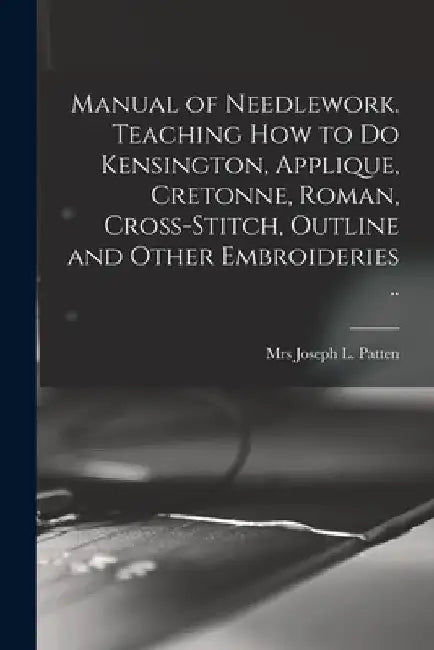 Manual of Needlework. Teaching how to do Kensington, Applique, Cretonne, Roman, Cross-stitch, Outline and Other Embroideries .. by Joseph L. Patten
