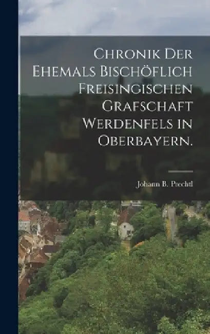 Chronik der Ehemals Bischöflich Freisingischen Grafschaft Werdenfels in Oberbayern. by Johann B. Prechtl