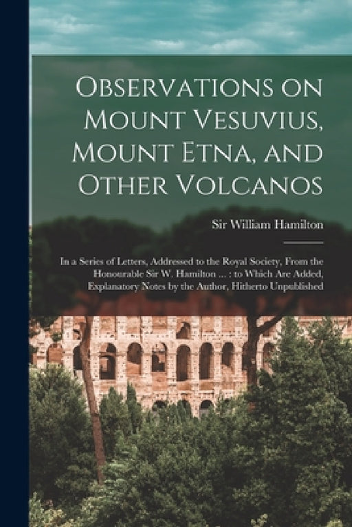 Observations on Mount Vesuvius, Mount Etna, and Other Volcanos: In a Series of Letters, Addressed to the Royal Society, From the Honourable Sir W. Ham by William Hamilton