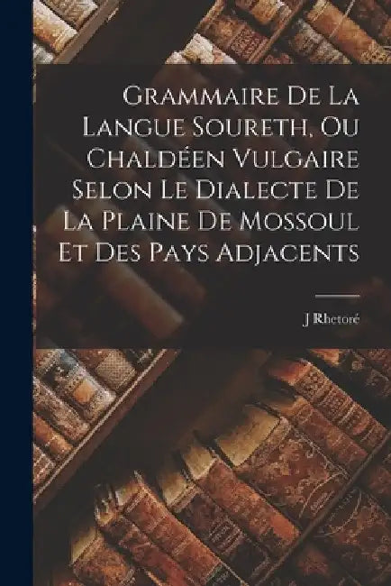 Grammaire De La Langue Soureth, Ou Chaldéen Vulgaire Selon Le Dialecte De La Plaine De Mossoul Et Des Pays Adjacents by Rhetoré J