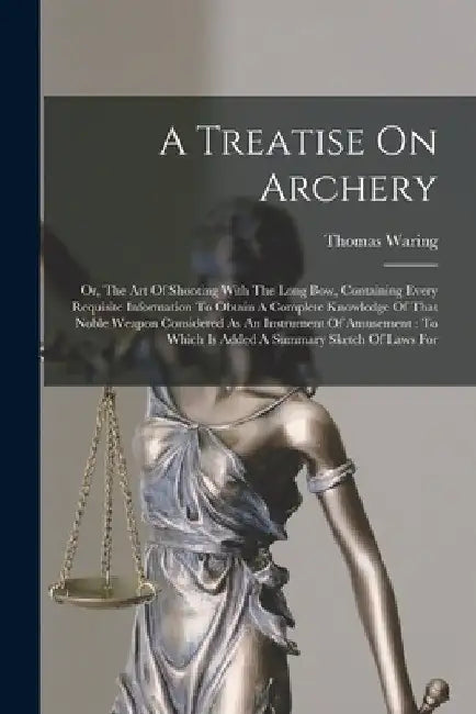 A Treatise On Archery: Or, The Art Of Shooting With The Long Bow, Containing Every Requisite Information To Obtain A Complete Knowledge Of Th by Thomas Waring