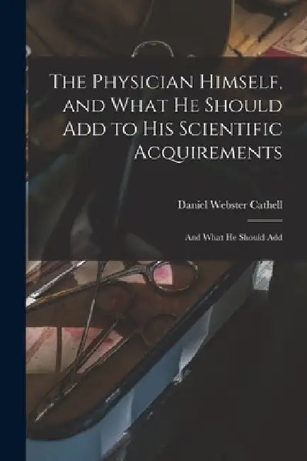 The Physician Himself, and What He Should Add to His Scientific Acquirements: And What He Should Add by Daniel Webster Cathell