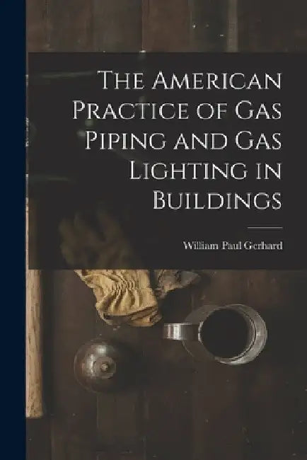 The American Practice of Gas Piping and Gas Lighting in Buildings by William Paul Gerhard