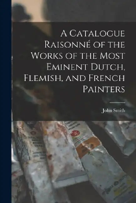 A Catalogue Raisonné of the Works of the Most Eminent Dutch, Flemish, and French Painters by John Smith