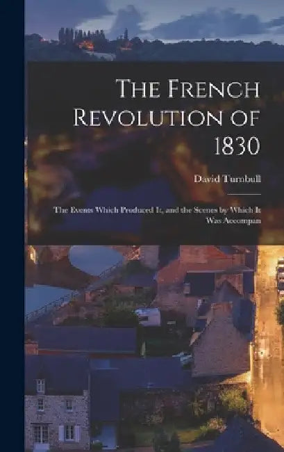 The French Revolution of 1830; the Events Which Produced it, and the Scenes by Which it was Accompan by David Turnbull
