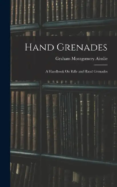 Hand Grenades: A Handbook On Rifle and Hand Grenades by Graham Montgomery Ainslie