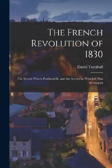 The French Revolution of 1830; the Events Which Produced it, and the Scenes by Which it was Accompan by David Turnbull
