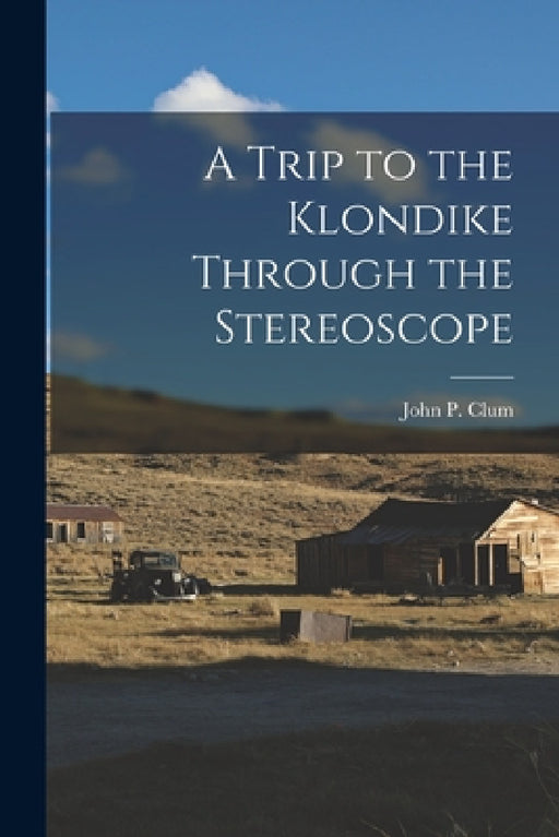 A Trip to the Klondike Through the Stereoscope by John P. Clum