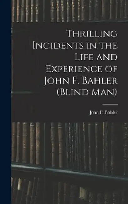 Thrilling Incidents in the Life and Experience of John F. Bahler (Blind Man) by John F. Bahler