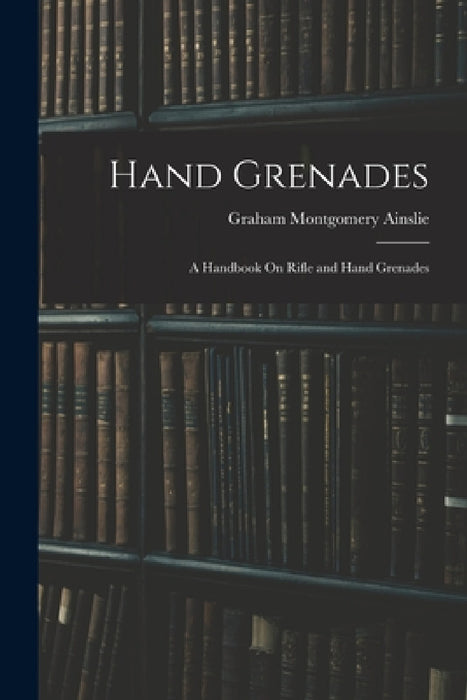 Hand Grenades: A Handbook On Rifle and Hand Grenades by Graham Montgomery Ainslie