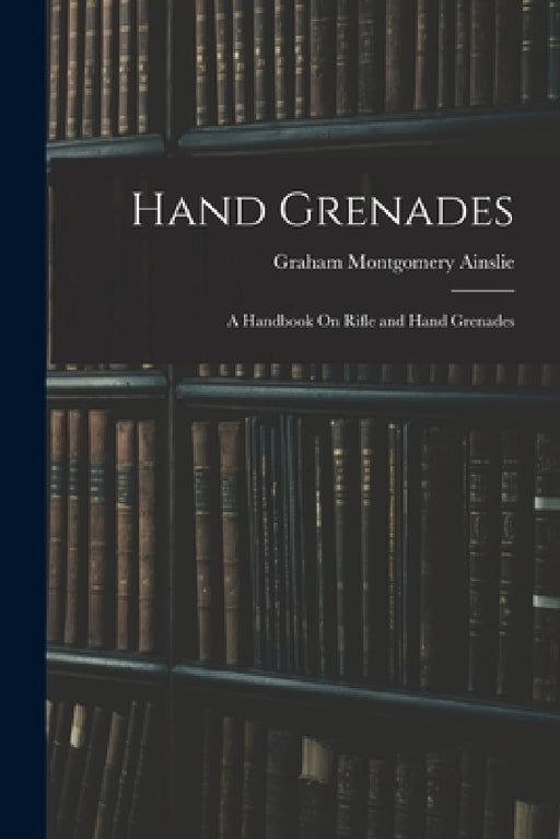 Hand Grenades: A Handbook On Rifle and Hand Grenades by Graham Montgomery Ainslie