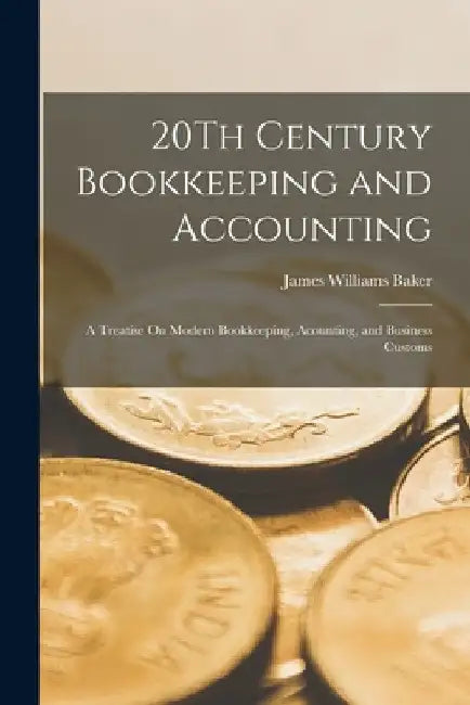 20Th Century Bookkeeping and Accounting: A Treatise On Modern Bookkeeping, Acounting, and Business Customs by James Williams Baker