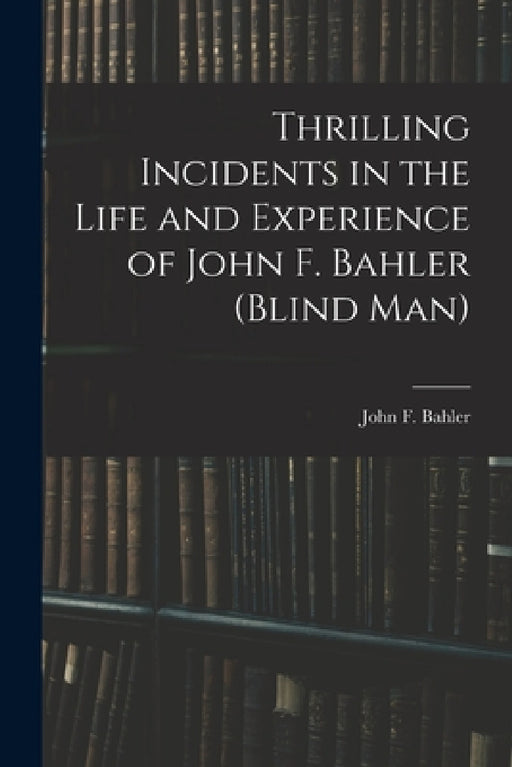 Thrilling Incidents in the Life and Experience of John F. Bahler (Blind Man) by John F. Bahler