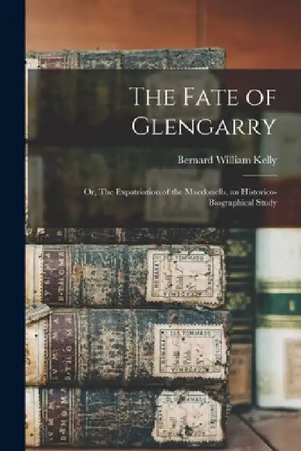 The Fate of Glengarry: Or, The Expatriation of the Macdonells, an Historico-biographical Study by Bernard William Kelly