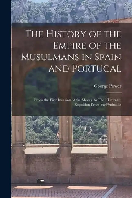 The History of the Empire of the Musulmans in Spain and Portugal: From the First Invasion of the Moors, to Their Ultimate Expulsion From the Peninsula by George Power
