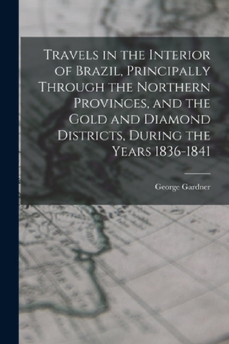 Travels in the Interior of Brazil, Principally Through the Northern Provinces, and the Gold and Diamond Districts, During the Years 1836-1841 by George Gardner