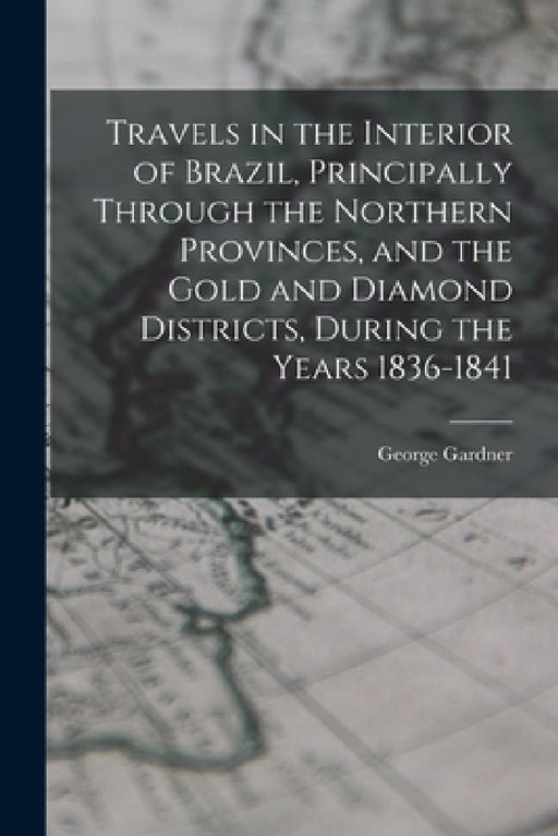 Travels in the Interior of Brazil, Principally Through the Northern Provinces, and the Gold and Diamond Districts, During the Years 1836-1841 by George Gardner