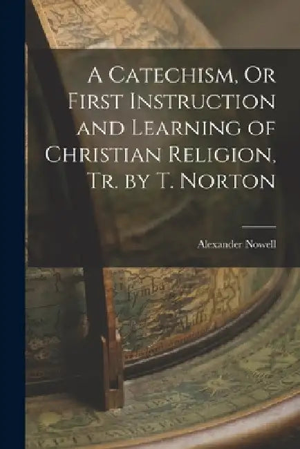 A Catechism, Or First Instruction and Learning of Christian Religion, Tr. by T. Norton by Alexander Nowell