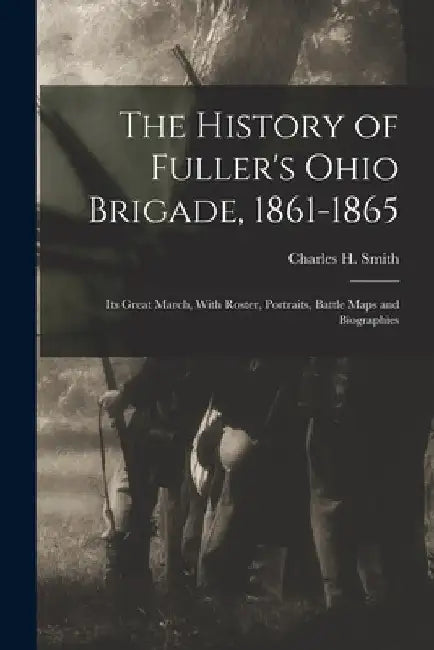 The History of Fuller's Ohio Brigade, 1861-1865: Its Great March, With Roster, Portraits, Battle Maps and Biographies by Charles H. Smith